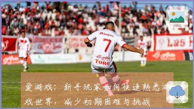 爱游戏：新手玩家如何快速熟悉游戏世界，减少初期困难与挑战