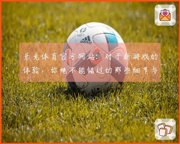 乐竞体育官方网站：对于新游戏的体验，你绝不能错过的那些细节与技巧