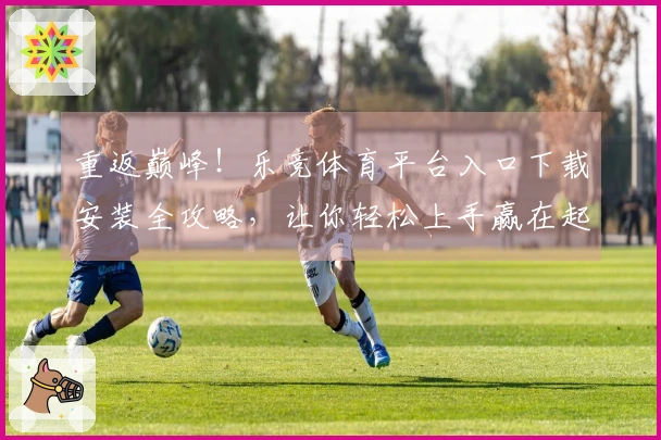 重返巅峰！乐竞体育平台入口下载安装全攻略，让你轻松上手赢在起跑线