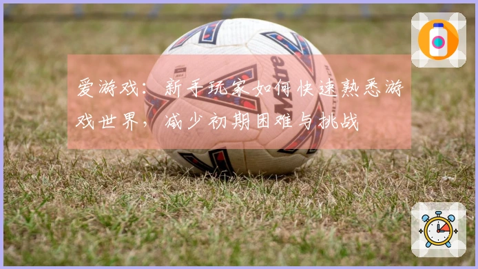 爱游戏:新手玩家如何快速熟悉游戏世界,减少初期困难与挑战