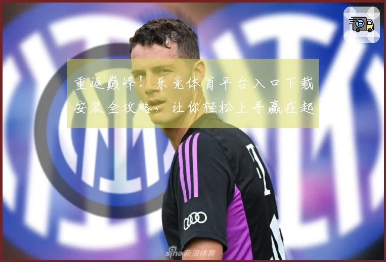 重返巅峰！乐竞体育平台入口下载安装全攻略，让你轻松上手赢在起跑线