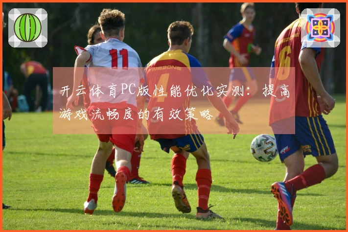 开云体育PC版性能优化实测：提高游戏流畅度的有效策略
