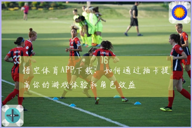 悟空体育APP下载：如何通过抽卡提高你的游戏体验和角色效益